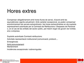 Hores extres
Compensar obligatòriament amb hores lliures de servei, d’acord amb les
equivalències vigents actualment. Amb caràcter excepcional, es poden compensar
econòmicament els serveis extraordinaris i les hores extraordinàries en els supòsits
expressament autoritzats per la Comissió de Retribucions i Despeses de Personal
o, en el cas de les entitats del sector públic, pel màxim òrgan de govern de l’entitat,
ens o empresa.
Supòsits autoritzats Comissió retribucions:
Activitats representació institucional (comunicació, protocol,...
Emergències
Amb pronunciament:
Manteniment
Incidències excepcionals i sobrevingudes
 