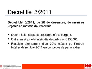 Decret llei 3/2011
Decret Llei 3/2011, de 20 de desembre, de mesures
urgents en matèria de tresoreria
 Decret llei: necessitat extraordinària i urgent.
 Entra en vigor el mateix dia de publicació DOGC.
 Possible ajornament d’un 20% màxim de l’import
total al desembre 2011 en concepte de paga extra.
32
 
