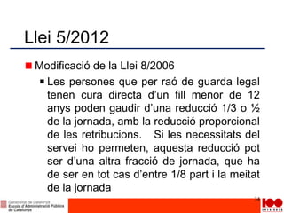 Llei 5/2012
Modificació de la Llei 8/2006
Les persones que per raó de guarda legal
tenen cura directa d’un fill menor de 12
anys poden gaudir d’una reducció 1/3 o ½
de la jornada, amb la reducció proporcional
de les retribucions. Si les necessitats del
servei ho permeten, aquesta reducció pot
ser d’una altra fracció de jornada, que ha
de ser en tot cas d’entre 1/8 part i la meitat
de la jornada
34
 