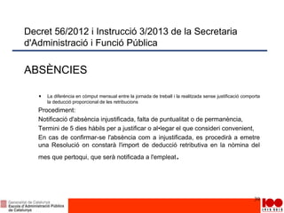 Decret 56/2012 i Instrucció 3/2013 de la Secretaria
d'Administració i Funció Pública
ABSÈNCIES
La diferència en còmput mensual entre la jornada de treball i la realitzada sense justificació comporta
la deducció proporcional de les retribucions
Procediment:
Notificació d'absència injustificada, falta de puntualitat o de permanència,
Termini de 5 dies hàbils per a justificar o al•legar el que consideri convenient,
En cas de confirmar-se l'absència com a injustificada, es procedirà a emetre
una Resolució on constarà l'import de deducció retributiva en la nòmina del
mes que pertoqui, que serà notificada a l'empleat.
39
 