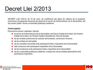 Decret Llei 2/2013
DECRET LLEI 2/2013, de 19 de març, de modificació del règim de millores de la prestació
econòmica d'incapacitat temporal del personal al servei de l'Administració de la Generalitat, del
seu sector públic i de les universitats públiques catalanes.
Àmbit subjectiu
Personal funcionari, estatutari i laboral:
al servei de l’Administració de la Generalitat, del Servei Català de la Salut, de l’Institut
Català de la Salut, de l’Institut Català d’Assistència i Serveis Socials,
de les entitats autònomes de caràcter administratiu, comercial o financer,
de les entitats de dret públic,
de les societats mercantils amb participació total o majoritària de la Generalitat,
dels consorcis amb participació majoritària de la Generalitat,
de les fundacions amb participació total o majoritària de la Generalitat i
de les universitats públiques catalanes, incloses les seves entitats dependents amb
participació majoritària.
42
 