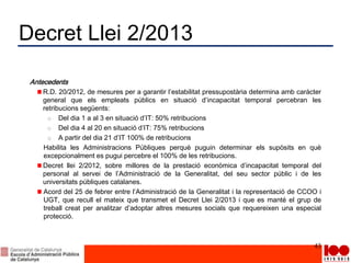 Decret Llei 2/2013
Antecedents
R.D. 20/2012, de mesures per a garantir l’estabilitat pressupostària determina amb caràcter
general que els empleats públics en situació d’incapacitat temporal percebran les
retribucions següents:
o Del dia 1 a al 3 en situació d’IT: 50% retribucions
o Del dia 4 al 20 en situació d’IT: 75% retribucions
o A partir del dia 21 d’IT 100% de retribucions
Habilita les Administracions Públiques perquè puguin determinar els supòsits en què
excepcionalment es pugui percebre el 100% de les retribucions.
Decret llei 2/2012, sobre millores de la prestació econòmica d’incapacitat temporal del
personal al servei de l’Administració de la Generalitat, del seu sector públic i de les
universitats públiques catalanes.
Acord del 25 de febrer entre l’Administració de la Generalitat i la representació de CCOO i
UGT, que recull el mateix que transmet el Decret Llei 2/2013 i que es manté el grup de
treball creat per analitzar d’adoptar altres mesures socials que requereixen una especial
protecció.
43
 