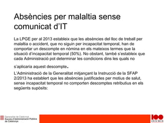 Absències per malaltia sense
comunicat d’IT
La LPGE per al 2013 estableix que les absències del lloc de treball per
malaltia o accident, que no siguin per incapacitat temporal, han de
comportar un descompte en nòmina en els mateixos termes que la
situació d’incapacitat temporal (50%). No obstant, també s’estableix que
cada Administració pot determinar les condicions dins les quals no
s’aplicaria aquest descompte.
L’Administració de la Generalitat mitjançant la Instrucció de la SFAP
2/2013 ha establert que les absències justificades per motius de salut,
sense incapacitat temporal no comporten descomptes retributius en els
següents supòsits:
 