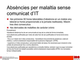 Absències per malaltia sense
comunicat d’IT
•les primeres 30 hores laborables d’absència en un mateix any
laboral (o hores proporcionals a la jornada realitzada). Màxim
tres dies consecutius
•les derivades de malalties de caràcter crònic
Procediment:
•Qualsevol absència ha de ser comunicada al cap de la unitat de forma immediata.
•Les absències justificades per motiu de salut han de ser justificades en funció de la seva
durada:
◦fins a un màxim de 3 dies consecutius: l’acreditació documental de presència o atenció
mèdica, o amb la declaració responsable de la persona mitjançant (ATRI).
◦superiors a 3 dies consecutius: comunicat mèdic de baixa. Es recomana que s’avancin a les
unitats de personal per fax o correu electrònic.
•Les absències justificades per assistència a consulta mèdica, sempre i que no pugui concertar-
se fora de l’horari de treball s’acrediten amb la declaració responsable (ATRI) i es concedeix
temps indispensable
.
 