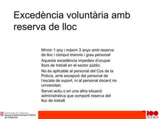 Excedència voluntària amb
reserva de lloc
48
Mínim 1 any i màxim 3 anys amb reserva
de lloc i còmput triennis i grau personal
Aquesta excedència impedeix d’ocupar
llocs de treball en el sector públic.
No és aplicable al personal del Cos de la
Policia, amb excepció del personal de
l’escala de suport, ni al personal docent no
universitari.
Servei actiu o en una altra situació
administrativa que comporti reserva del
lloc de treball.
 