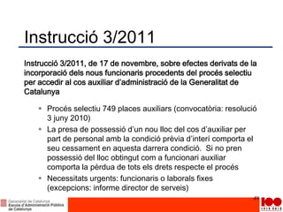 Instrucció 3/2011
Instrucció 3/2011, de 17 de novembre, sobre efectes derivats de la
incorporació dels nous funcionaris procedents del procés selectiu
per accedir al cos auxiliar d’administració de la Generalitat de
Catalunya
 Procés selectiu 749 places auxiliars (convocatòria: resolució
3 juny 2010)
 La presa de possessió d’un nou lloc del cos d’auxiliar per
part de personal amb la condició prèvia d’interí comporta el
seu cessament en aquesta darrera condició. Si no pren
possessió del lloc obtingut com a funcionari auxiliar
comporta la pèrdua de tots els drets respecte el procés
 Necessitats urgents: funcionaris o laborals fixes
(excepcions: informe director de serveis)
49
 