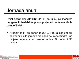 Jornada anual
Reial decret llei 20/2012, de 13 de juliol, de mesures
per garantir l’estabilitat pressupostària i de foment de la
competitivitat
 A partir de l'1 de gener de 2012, i per al conjunt del
sector públic la jornada ordinària de treball tindrà una
mitjana setmanal no inferior a les 37 hores i 30
minuts.
51
 