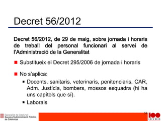 Decret 56/2012
Decret 56/2012, de 29 de maig, sobre jornada i horaris
de treball del personal funcionari al servei de
l’Administració de la Generalitat
Substitueix el Decret 295/2006 de jornada i horaris
No s’aplica:
Docents, sanitaris, veterinaris, penitenciaris, CAR,
Adm. Justícia, bombers, mossos esquadra (hi ha
uns capítols que sí).
Laborals
54
 