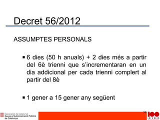 Decret 56/2012
ASSUMPTES PERSONALS
6 dies (50 h anuals) + 2 dies més a partir
del 6è trienni que s’incrementaran en un
dia addicional per cada trienni complert al
partir del 8è
1 gener a 15 gener any següent
58
 