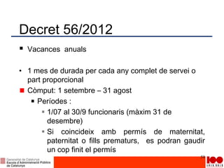 Decret 56/2012
 Vacances anuals
• 1 mes de durada per cada any complet de servei o
part proporcional
Còmput: 1 setembre – 31 agost
Períodes :
 1/07 al 30/9 funcionaris (màxim 31 de
desembre)
 Si coincideix amb permís de maternitat,
paternitat o fills prematurs, es podran gaudir
un cop finit el permís
59
 