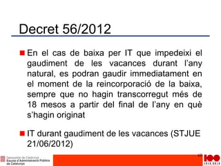 Decret 56/2012
En el cas de baixa per IT que impedeixi el
gaudiment de les vacances durant l’any
natural, es podran gaudir immediatament en
el moment de la reincorporació de la baixa,
sempre que no hagin transcorregut més de
18 mesos a partir del final de l’any en què
s’hagin originat
IT durant gaudiment de les vacances (STJUE
21/06/2012)
60
 