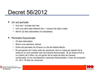 Decret 56/2012
 Un sol període
 Inici dia 1 durada del mes
 Inici una altra data diferent dia 1: còmput de data a data
 Mínim 22 dies laborables (no dissabtes)
 Períodes fraccionats
 23 dies laborables
 Mínim una setmana natural
 Entre els períodes ha d’haver un dia de treball efectiu
 Es pot gaudir de 3 dies solts de vacances, tant si s’opta per gaudir de la
resta en un únic període com de manera fraccionada. Si es reserva fins a
un màxim de 3 dies i es vol gaudir de la resta de dies de manera
continuada, no es consideraran vacances fraccionades i s’han de computar
21, 20 o 19 dies de vacances
61
 