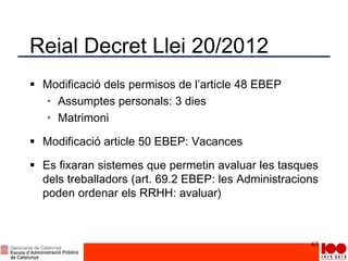 Reial Decret Llei 20/2012
 Modificació dels permisos de l’article 48 EBEP
• Assumptes personals: 3 dies
• Matrimoni
 Modificació article 50 EBEP: Vacances
 Es fixaran sistemes que permetin avaluar les tasques
dels treballadors (art. 69.2 EBEP: les Administracions
poden ordenar els RRHH: avaluar)
63
 