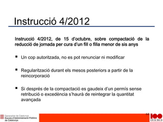 Instrucció 4/2012
Instrucció 4/2012, de 15 d’octubre, sobre compactació de la
reducció de jornada per cura d’un fill o filla menor de sis anys
 Un cop autoritzada, no es pot renunciar ni modificar
 Regularització durant els mesos posteriors a partir de la
reincorporació
 Si després de la compactació es gaudeix d’un permís sense
retribució o excedència s’haurà de reintegrar la quantitat
avançada
64
 