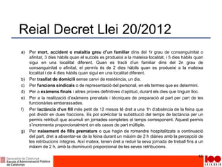 Reial Decret Llei 20/2012
a) Per mort, accident o malaltia greu d’un familiar dins del 1r grau de consanguinitat o
afinitat, 3 dies hàbils quan el succés es produeixi a la mateixa localitat, i 5 dies hàbils quan
sigui en una localitat diferent. Quan es tracti d’un familiar dins del 2n grau de
consanguinitat o afinitat, el permís és de 2 dies hàbils quan es produeixi a la mateixa
localitat i de 4 dies hàbils quan sigui en una localitat diferent.
b) Per trasllat de domicili sense canvi de residència, un dia.
c) Per funcions sindicals o de representació del personal, en els termes que es determini.
d) Per a exàmens finals i altres proves definitives d’aptitud, durant els dies que tinguin lloc.
e) Per a la realització d’exàmens prenatals i tècniques de preparació al part per part de les
funcionàries embarassades.
f) Per lactància d’un fill més petit de 12 mesos té dret a una 1h d’absència de la feina que
pot dividir en dues fraccions. Es pot sol•licitar la substitució del temps de lactància per un
permís retribuït que acumuli en jornades completes el temps corresponent. Aquest permís
s’incrementa proporcionalment en els casos de part múltiple.
g) Per naixement de fills prematurs o que hagin de romandre hospitalitzats a continuació
del part, dret a absentar-se de la feina durant un màxim de 2 h diàries amb la percepció de
les retribucions íntegres. Així mateix, tenen dret a reduir la seva jornada de treball fins a un
màxim de 2 h, amb la disminució proporcional de les seves retribucions.
66
 