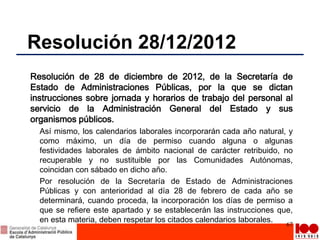 Resolución 28/12/2012
Resolución de 28 de diciembre de 2012, de la Secretaría de
Estado de Administraciones Públicas, por la que se dictan
instrucciones sobre jornada y horarios de trabajo del personal al
servicio de la Administración General del Estado y sus
organismos públicos.
Así mismo, los calendarios laborales incorporarán cada año natural, y
como máximo, un día de permiso cuando alguna o algunas
festividades laborales de ámbito nacional de carácter retribuido, no
recuperable y no sustituible por las Comunidades Autónomas,
coincidan con sábado en dicho año.
Por resolución de la Secretaría de Estado de Administraciones
Públicas y con anterioridad al día 28 de febrero de cada año se
determinará, cuando proceda, la incorporación los días de permiso a
que se refiere este apartado y se establecerán las instrucciones que,
en esta materia, deben respetar los citados calendarios laborales.
67
 