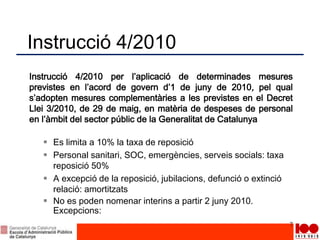 Instrucció 4/2010
Instrucció 4/2010 per l’aplicació de determinades mesures
previstes en l’acord de govern d’1 de juny de 2010, pel qual
s’adopten mesures complementàries a les previstes en el Decret
Llei 3/2010, de 29 de maig, en matèria de despeses de personal
en l’àmbit del sector públic de la Generalitat de Catalunya
 Es limita a 10% la taxa de reposició
 Personal sanitari, SOC, emergències, serveis socials: taxa
reposició 50%
 A excepció de la reposició, jubilacions, defunció o extinció
relació: amortitzats
 No es poden nomenar interins a partir 2 juny 2010.
Excepcions:
7
 