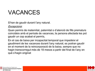 VACANCES
S’han de gaudir durant l’any natural.
Excepcions:
Quan permís de maternitat, paternitat o d’atenció de fills prematurs
coincideix amb el període de vacances, la persona afectada les pot
gaudir un cop acabat el permís,
En el cas de baixa per incapacitat temporal que impedeixi el
gaudiment de les vacances durant l’any natural, es podran gaudir
en el moment de la reincorporació de la baixa, sempre que no
hagin transcorregut més de 18 mesos a partir del final de l’any en
què s’hagin originat
 