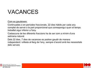 VACANCES
Com es gaudeixen:
Continuades o en períodes fraccionats. 22 dies hàbils per cada any
complet de servei o la part proporcional que correspongui quan el temps
treballat sigui inferior a l'any.
Cadascuna de les diferents fraccions ha de ser com a mínim d'una
setmana natural.
Dels 22 dies, 7 dies de vacances es podran gaudir de manera
independent i aïllada al llarg de l’any, sempre d’acord amb les necessitats
dels serveis
 
