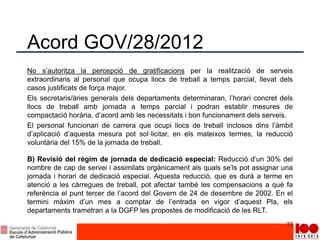 Acord GOV/28/2012
No s’autoritza la percepció de gratificacions per la realització de serveis
extraordinaris al personal que ocupa llocs de treball a temps parcial, llevat dels
casos justificats de força major.
Els secretaris/àries generals dels departaments determinaran, l’horari concret dels
llocs de treball amb jornada a temps parcial i podran establir mesures de
compactació horària, d’acord amb les necessitats i bon funcionament dels serveis.
El personal funcionari de carrera que ocupi llocs de treball inclosos dins l’àmbit
d’aplicació d’aquesta mesura pot sol·licitar, en els mateixos termes, la reducció
voluntària del 15% de la jornada de treball.
B) Revisió del règim de jornada de dedicació especial: Reducció d’un 30% del
nombre de cap de servei i assimilats orgànicament als quals se’ls pot assignar una
jornada i horari de dedicació especial. Aquesta reducció, que es durà a terme en
atenció a les càrregues de treball, pot afectar també les compensacions a què fa
referència el punt tercer de l’acord del Govern de 24 de desembre de 2002. En el
termini màxim d’un mes a comptar de l’entrada en vigor d’aquest Pla, els
departaments trametran a la DGFP les propostes de modificació de les RLT.
77
 
