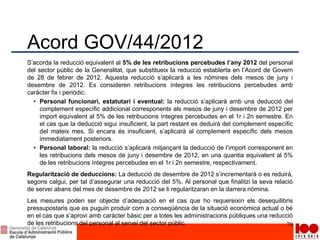 Acord GOV/44/2012
S’acorda la reducció equivalent al 5% de les retribucions percebudes l’any 2012 del personal
del sector públic de la Generalitat, que substitueix la reducció establerta en l’Acord de Govern
de 28 de febrer de 2012. Aquesta reducció s’aplicarà a les nòmines dels mesos de juny i
desembre de 2012. Es consideren retribucions íntegres les retribucions percebudes amb
caràcter fix i periòdic.
• Personal funcionari, estatutari i eventual: la reducció s’aplicarà amb una deducció del
complement específic addicional corresponents als mesos de juny i desembre de 2012 per
import equivalent al 5% de les retribucions íntegres percebudes en el 1r i 2n semestre. En
el cas que la deducció sigui insuficient, la part restant es deduirà del complement específic
del mateix mes. Si encara és insuficient, s’aplicarà al complement específic dels mesos
immediatament posteriors.
• Personal laboral: la reducció s’aplicarà mitjançant la deducció de l’import corresponent en
les retribucions dels mesos de juny i desembre de 2012, en una quantia equivalent al 5%
de les retribucions íntegres percebudes en el 1r i 2n semestre, respectivament.
Regularització de deduccions: La deducció de desembre de 2012 s’incrementarà o es reduirà,
segons calgui, per tal d’assegurar una reducció del 5%. Al personal que finalitzi la seva relació
de servei abans del mes de desembre de 2012 se li regularitzaran en la darrera nòmina.
Les mesures poden ser objecte d’adequació en el cas que ho requereixin els desequilibris
pressupostaris que es puguin produir com a conseqüència de la situació econòmica actual o bé
en el cas que s’aprovi amb caràcter bàsic per a totes les administracions públiques una reducció
de les retribucions del personal al servei del sector públic. 79
 