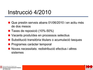 Instrucció 4/2010
Que prestin serveis abans 01/06/2010 i en actiu més
de dos mesos
Taxes de reposició (10%-50%)
Vacants produïdes en processos selectius
Substitució transitòria titulars o acumulació tasques
Programes caràcter temporal
Noves necessitats: redistribució efectius i altres
sistemes
8
 