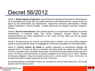 Decret 56/2012
Article 1. Àmbit subjectiu d’aplicació: Aquest Decret és aplicable al personal de l’Administració
de la Generalitat que ocupa llocs de treball reservats al personal funcionari i presta serveis en
règim de dret administratiu als departaments, organismes autònoms administratius, l’Institut
Català d’Assistència i Serveis Socials, i entitats autònomes de caràcter comercial, industrial i
financer.
Article 6. Serveis extraordinaris: Amb caràcter general, no s’autoritzarà la realització de serveis
extraordinaris al personal inclòs dins l’àmbit d’aplicació d’aquest Decret. Només
excepcionalment, per motius extraordinaris i/o per causa de força major que han de quedar
degudament acreditats.
Article 7. El personal que du a terme una jornada igual o superior a sis hores diàries disposa,
durant la seva jornada de treball, d’una pausa de vint minuts computable com de treball efectiu.
Article 8. L’horari ordinari de treball es realitza mitjançant la permanència obligada del
personal de 9 a 14 hores, de dilluns a divendres. El temps restant es realitza de les 7.30 a les
19 hores, supeditat a les necessitats dels serveis. No es podran prestar serveis durant més de 7
hores i 30 minuts continuats sense un descans obligatori de 30 minuts com a mínim. Després
del descans obligatori, s’haurà de prestar serveis com a mínim durant 1 hora i 30 minuts, i la
jornada diària total no podrà superar les 9 hores i 30 minuts.
El personal disposa de flexibilitat horària per començar la seva jornada diària fins a 30 minuts
després de l’inici del seu horari.
80
 