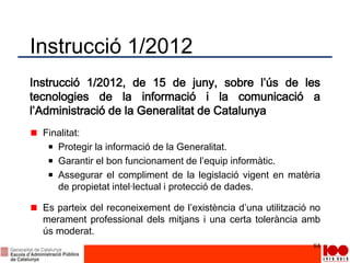 Instrucció 1/2012
Instrucció 1/2012, de 15 de juny, sobre l’ús de les
tecnologies de la informació i la comunicació a
l’Administració de la Generalitat de Catalunya
Finalitat:
Protegir la informació de la Generalitat.
Garantir el bon funcionament de l’equip informàtic.
Assegurar el compliment de la legislació vigent en matèria
de propietat intel·lectual i protecció de dades.
Es parteix del reconeixement de l’existència d’una utilització no
merament professional dels mitjans i una certa tolerància amb
ús moderat.
84
 