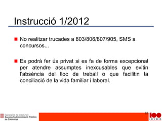Instrucció 1/2012
No realitzar trucades a 803/806/807/905, SMS a
concursos...
Es podrà fer ús privat si es fa de forma excepcional
per atendre assumptes inexcusables que evitin
l’absència del lloc de treball o que facilitin la
conciliació de la vida familiar i laboral.
85
 