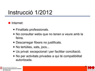 Instrucció 1/2012
Internet:
Finalitats professionals.
No consultar webs que no tenen a veure amb la
feina.
Descarregar fitxers no justificats.
No tertúlies, xats, jocs...
Us privat: excepcional i per facilitar conciliació.
No per activitats privades a qui té compatibilitat
autoritzada.
86
 