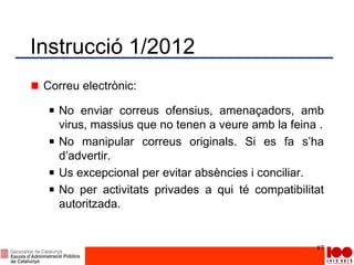 Instrucció 1/2012
Correu electrònic:
No enviar correus ofensius, amenaçadors, amb
virus, massius que no tenen a veure amb la feina .
No manipular correus originals. Si es fa s’ha
d’advertir.
Us excepcional per evitar absències i conciliar.
No per activitats privades a qui té compatibilitat
autoritzada.
87
 