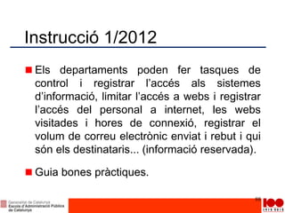 Instrucció 1/2012
Els departaments poden fer tasques de
control i registrar l’accés als sistemes
d’informació, limitar l’accés a webs i registrar
l’accés del personal a internet, les webs
visitades i hores de connexió, registrar el
volum de correu electrònic enviat i rebut i qui
són els destinataris... (informació reservada).
Guia bones pràctiques.
88
 