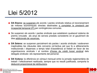 Llei 5/2012
DA Sisena: se suspenen els acords i pactes sindicals relatius al reconeixement
de millores econòmiques directes destinades a completar la prestació per
incapacitat temporal (IT) per contingències comunes.
Se suspenen els acords i pactes sindicals que estableixin qualsevol sistema de
premis vinculats als anys de serveis prestats consistents en el gaudiment de
dies addicionals de vacances.
DA Setena: se suspenen parcialment els pactes i acords sindicals i esdevenen
inaplicables les clàusules dels convenis col·lectius pel que fa a alliberaments
institucionals i dispenses a temps total d’assistència al treball en favor de les
organitzacions sindicals i al nombre d’hores de crèdit horari sindical dels
delegats sindicals i els representants del personal.
DA Vuitena: la diferència en còmput mensual entre la jornada reglamentària de
treball i l’efectivament realitzada, sempre que no resulti justificada, comporta la
deducció proporcional de retribucions.
90
 