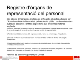 Registre d’òrgans de
representació del personal
Són objecte d’inscripció o anotació en el Registre els actes adoptats per
l’Administració de la Generalitat, pel seu sector públic i per les universitats
públiques catalanes i entitats dependents que afectin les matèries
següents:
a) Creació, modificació i supressió d’òrgans de representació del personal funcionari, estatutari o laboral: juntes
de personal, delegats de personal, comitès d’empresa i comitès de seguretat i salut.
b) Nombre i identitat dels membres dels òrgans esmentats, i també les variacions que s’hi produeixin.
c) Creació, modificació i supressió de seccions sindicals, i també el nombre i la identitat dels delegats
corresponents.
d) Cessions de crèdits horaris legalment o convencionalment establerts que donin dret a la dispensa total o
parcial d’assistència al treball.
e) Alliberaments institucionals que derivin, si s’escau, del que disposen les normes, els pactes o els convenis i
qualsevol altra modificació en l’obligació o en el règim d’assistència al treball
Pendent de desenvolupament per Decret
 