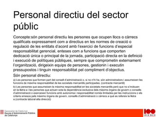 Personal directiu del sector
públic
Concepte:són personal directiu les persones que ocupen llocs o càrrecs
qualificats expressament com a directius en les normes de creació o
regulació de les entitats d’acord amb l’exercici de funcions d’especial
responsabilitat gerencial, enteses com a funcions que comporten
dedicació única o principal de la jornada, participació directa en la definició
i execució de polítiques públiques, sempre que comprometin externament
l’organització, dirigeixin equips de persones, gestionin i executin
pressupostos i tinguin responsabilitat pel compliment d’objectius.
Són personal directiu:
a) Les persones que formen part del consell d’administració o, si no n’hi ha, són administradors i assumeixen les
funcions de màxima responsabilitat de les societats mercantils participades. (contracte mercantil)
b) Les persones que assumeixen la màxima responsabilitat en les societats mercantils però que no s’inclouen
en la lletra a i les persones que actuen sota la dependència exclusiva dels màxims òrgans de govern o consells
d’administració o exerceixen funcions amb autonomia i responsabilitat només limitades per les instruccions o els
criteris emesos pels màxims òrgans de govern, consells d’administració o càrrecs a què es refereix la lletra
a.(contracte laboral alta direcció)
 