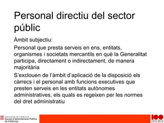 Personal directiu del sector
públic
Àmbit subjectiu:
Personal que presta serveis en ens, entitats,
organismes i societats mercantils en què la Generalitat
participa, directament o indirectament, de manera
majoritària
S’exclouen de l’àmbit d’aplicació de la disposició els
càrrecs i el personal amb funcions executives que
presten serveis en les entitats autònomes
administratives, els quals es regeixen per les normes
del dret administratiu
 