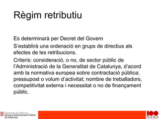 Règim retributiu
Es determinarà per Decret del Govern
S’establirà una ordenació en grups de directius als
efectes de les retribucions.
Criteris: consideració, o no, de sector públic de
l’Administració de la Generalitat de Catalunya, d’acord
amb la normativa europea sobre contractació pública;
pressupost o volum d’activitat; nombre de treballadors,
competitivitat externa i necessitat o no de finançament
públic.
 