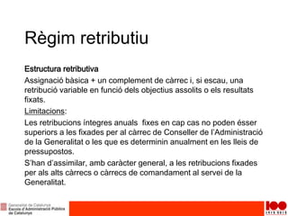 Règim retributiu
Estructura retributiva
Assignació bàsica + un complement de càrrec i, si escau, una
retribució variable en funció dels objectius assolits o els resultats
fixats.
Limitacions:
Les retribucions íntegres anuals fixes en cap cas no poden ésser
superiors a les fixades per al càrrec de Conseller de l’Administració
de la Generalitat o les que es determinin anualment en les lleis de
pressupostos.
S’han d’assimilar, amb caràcter general, a les retribucions fixades
per als alts càrrecs o càrrecs de comandament al servei de la
Generalitat.
 