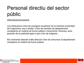 Personal directiu del sector
públic
Informació/comunicació
Les retribucions s’han de consignar anualment en la memòria d’activitats
de l’organisme, ens o entitat i s’han de trametre als departaments
competents en matèria de funció pública i d’economia i finances, sens
perjudici de la publicitat legal a què s’han de subjectar.
Els contractes laborals d’alta direcció s’han de comunicar al departament
competent en matèria de funció pública
 