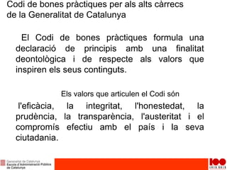 Codi de bones pràctiques per als alts càrrecs
de la Generalitat de Catalunya
El Codi de bones pràctiques formula una
declaració de principis amb una finalitat
deontològica i de respecte als valors que
inspiren els seus continguts.
Els valors que articulen el Codi són
l'eficàcia, la integritat, l'honestedat, la
prudència, la transparència, l'austeritat i el
compromís efectiu amb el país i la seva
ciutadania.
 