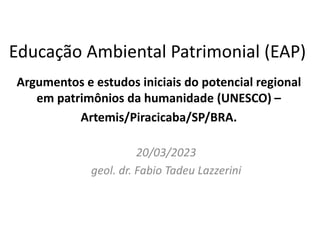Educação Ambiental Patrimonial (EAP)
Argumentos e estudos iniciais do potencial regional
em patrimônios da humanidade (UNESCO) –
Artemis/Piracicaba/SP/BRA.
20/03/2023
geol. dr. Fabio Tadeu Lazzerini
 