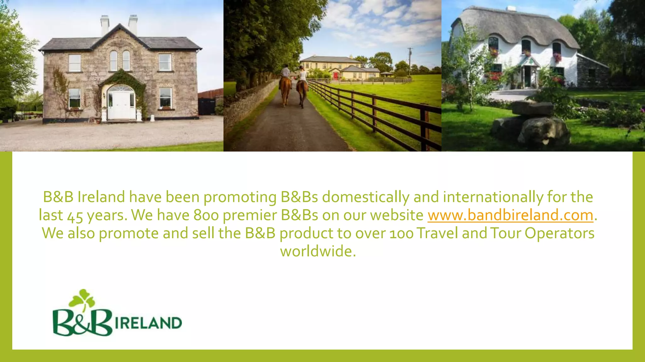 B&B Ireland have been promoting B&Bs domestically and internationally for the
last 45 years. We have 800 premier B&Bs on our website www.bandbireland.com.
We also promote and sell the B&B product to over 100Travel andTour Operators
worldwide.
