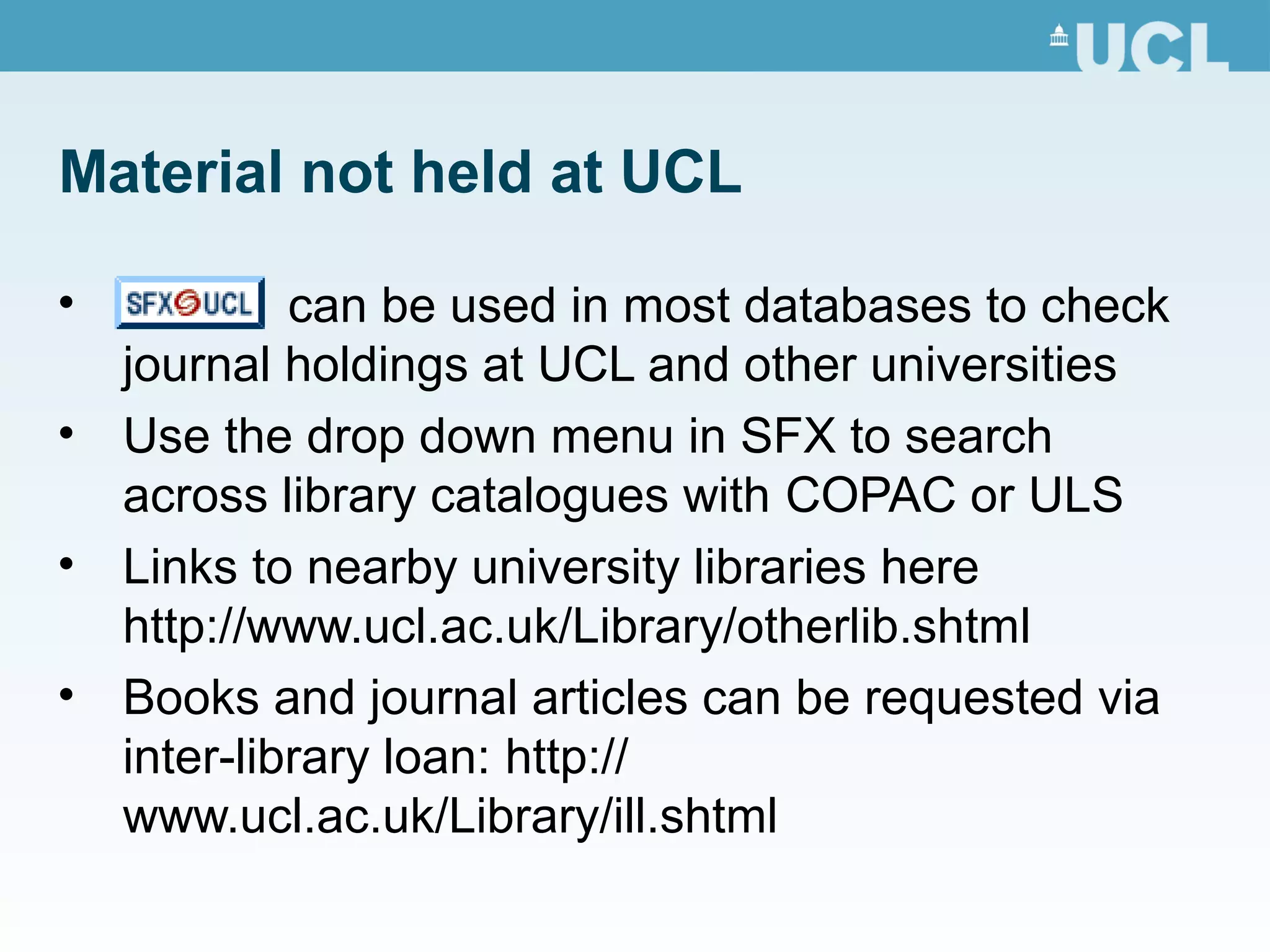 Material not held at UCL
• can be used in most databases to check
journal holdings at UCL and other universities
• Use the drop down menu in SFX to search
across library catalogues with COPAC or ULS
• Links to nearby university libraries here
http://www.ucl.ac.uk/Library/otherlib.shtml
• Books and journal articles can be requested via
inter-library loan: http://
www.ucl.ac.uk/Library/ill.shtml
 