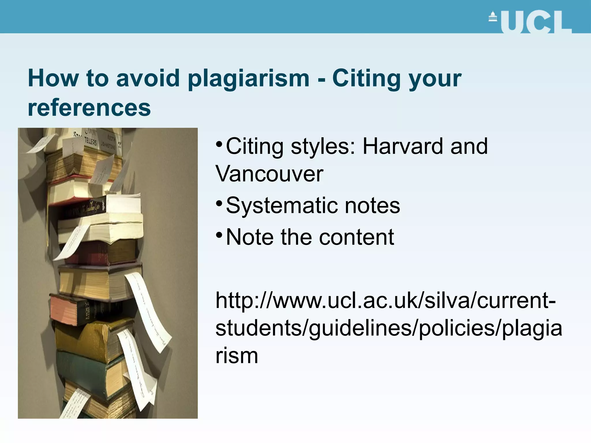 How to avoid plagiarism - Citing your
references

Citing styles: Harvard and
Vancouver

Systematic notes

Note the content
http://www.ucl.ac.uk/silva/current-
students/guidelines/policies/plagia
rism
 