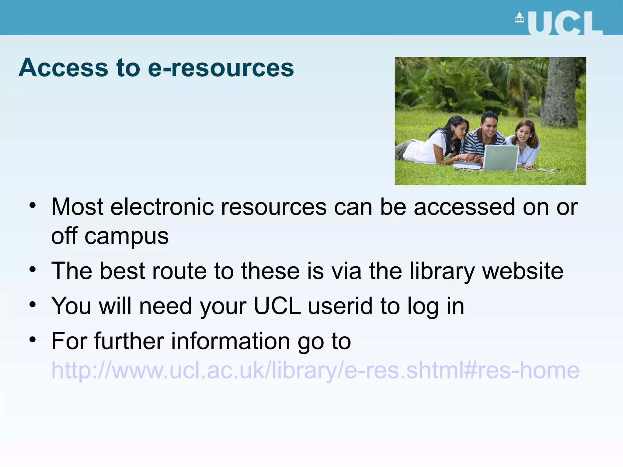 Access to e-resources
• Most electronic resources can be accessed on or
off campus
• The best route to these is via the library website
• You will need your UCL userid to log in
• For further information go to
http://www.ucl.ac.uk/library/e-res.shtml#res-home
 