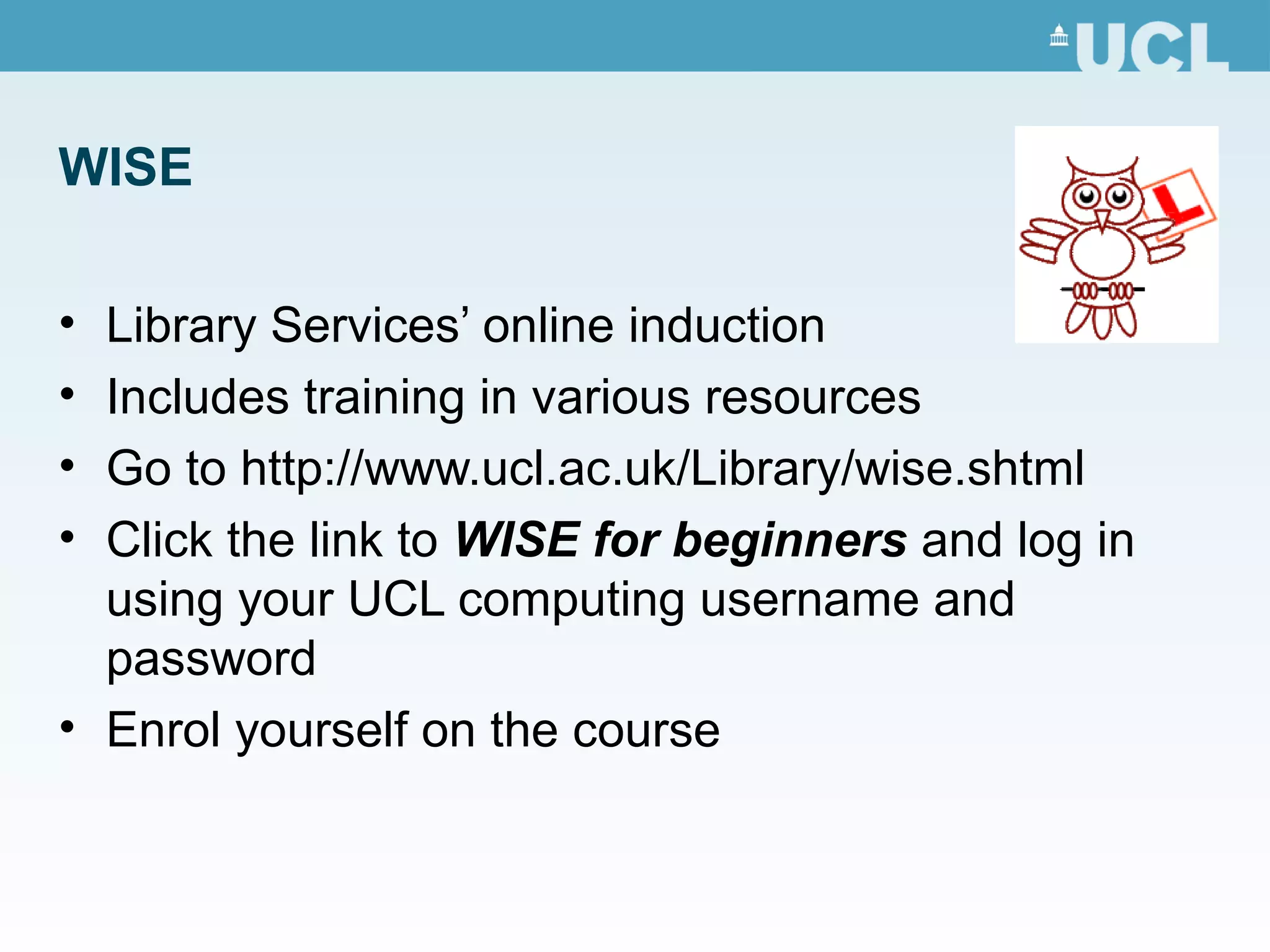 WISE
• Library Services’ online induction
• Includes training in various resources
• Go to http://www.ucl.ac.uk/Library/wise.shtml
• Click the link to WISE for beginners and log in
using your UCL computing username and
password
• Enrol yourself on the course
 
