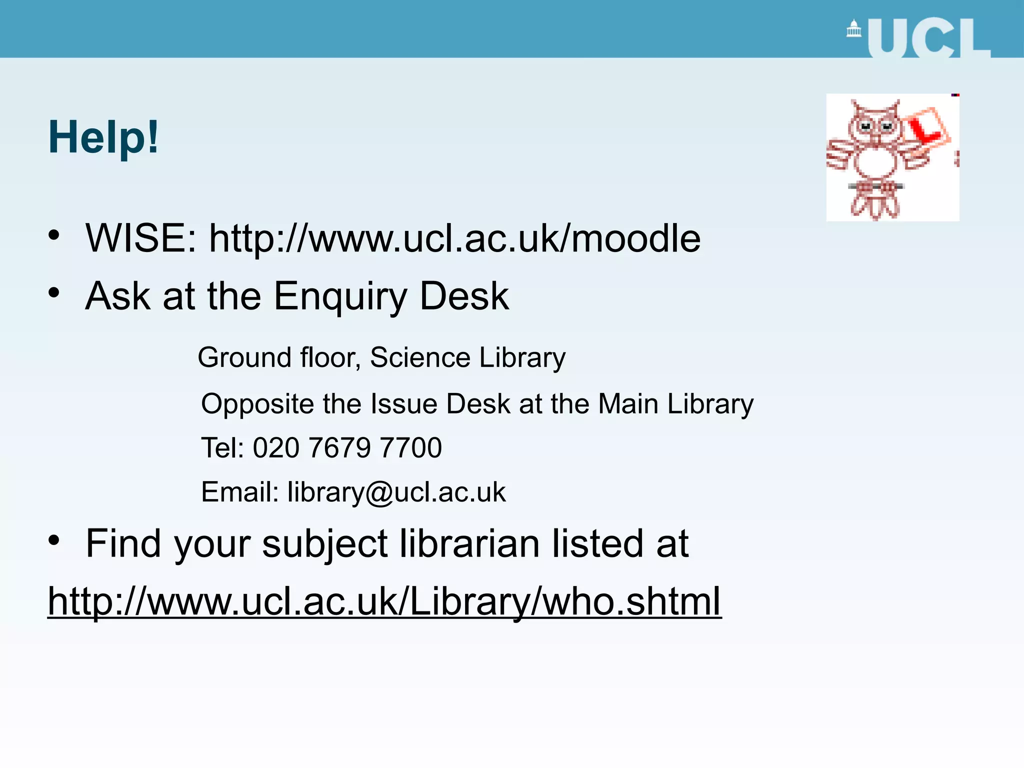 Help!

WISE: http://www.ucl.ac.uk/moodle

Ask at the Enquiry Desk
Ground floor, Science Library
Opposite the Issue Desk at the Main Library
Tel: 020 7679 7700
Email: library@ucl.ac.uk

Find your subject librarian listed at
http://www.ucl.ac.uk/Library/who.shtml
 