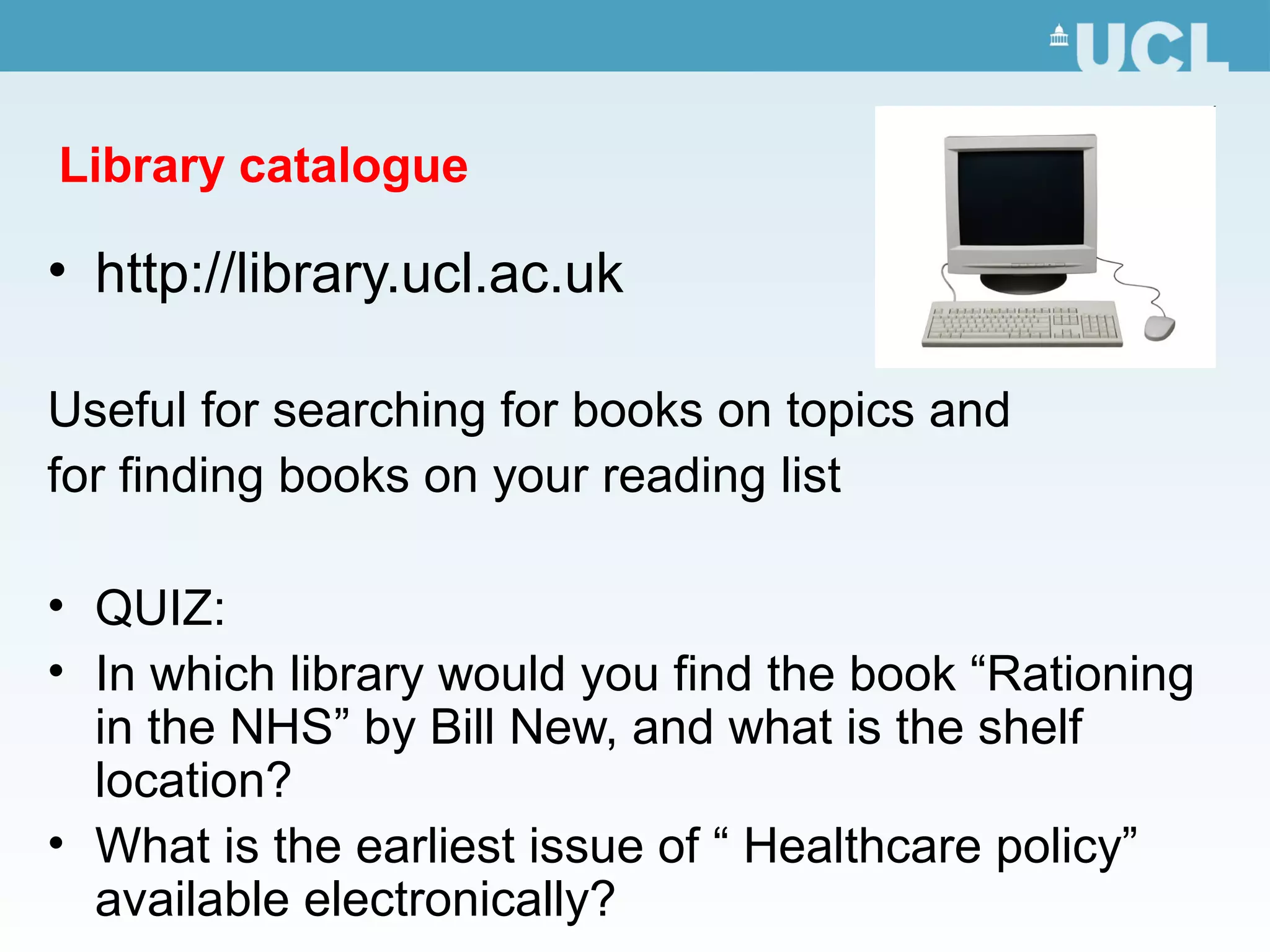 Library catalogue
• http://library.ucl.ac.uk
Useful for searching for books on topics and
for finding books on your reading list
• QUIZ:
• In which library would you find the book “Rationing
in the NHS” by Bill New, and what is the shelf
location?
• What is the earliest issue of “ Healthcare policy”
available electronically?
 