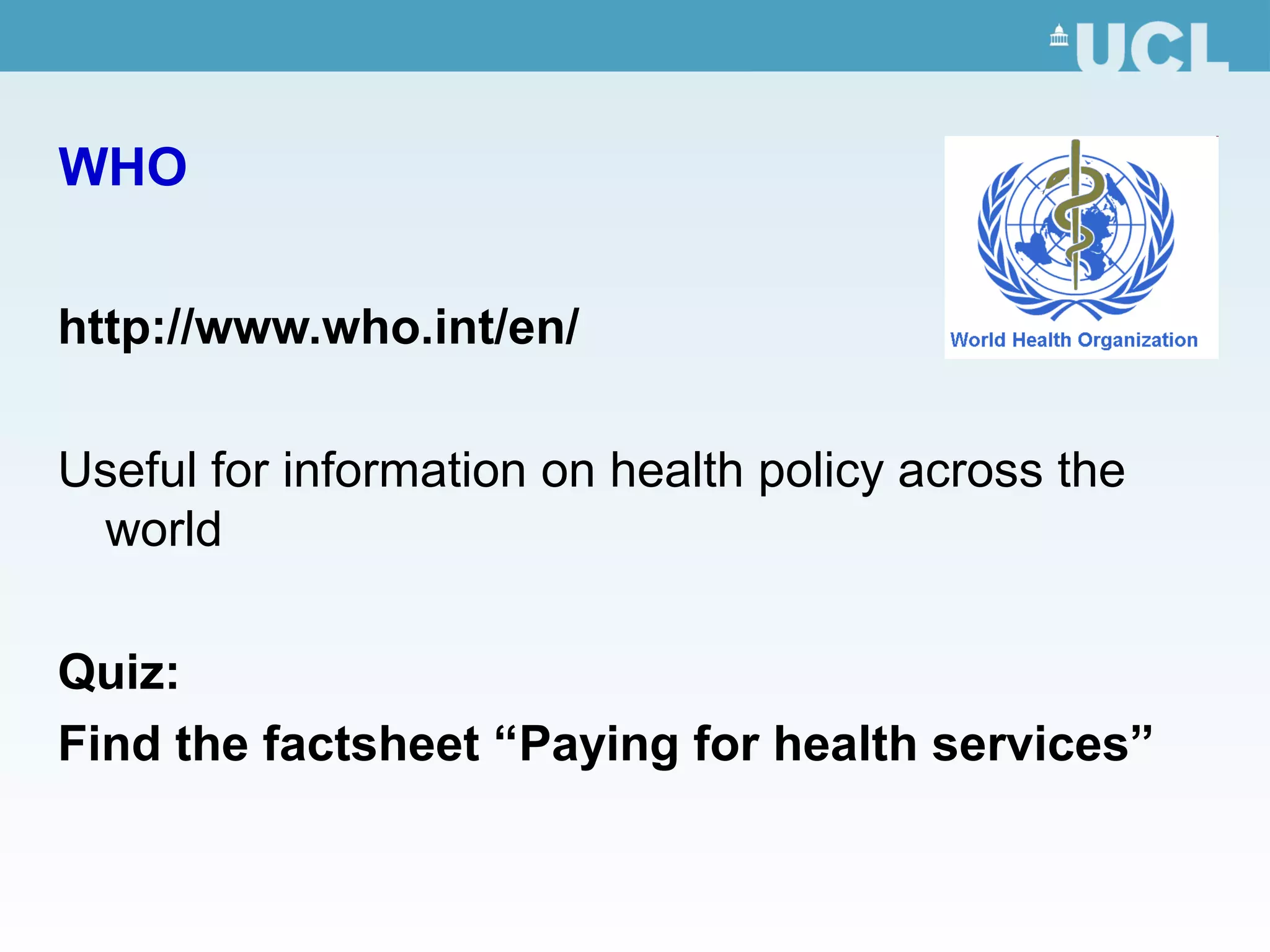 WHO
http://www.who.int/en/
Useful for information on health policy across the
world
Quiz:
Find the factsheet “Paying for health services”
 