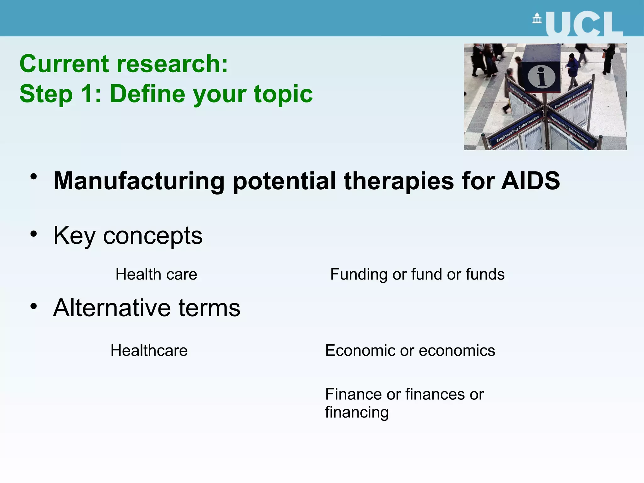Current research:
Step 1: Define your topic
• Manufacturing potential therapies for AIDS
• Key concepts
• Alternative terms
Health care Funding or fund or funds
Healthcare Economic or economics
Finance or finances or
financing
 